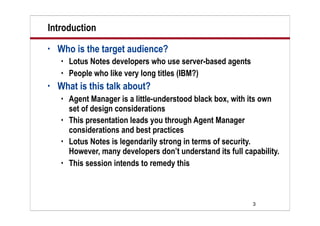3
Introduction
• Who is the target audience?
 Lotus Notes developers who use server-based agents
 People who like very long titles (IBM?)
• What is this talk about?
 Agent Manager is a little-understood black box, with its own
set of design considerations
 This presentation leads you through Agent Manager
considerations and best practices
 Lotus Notes is legendarily strong in terms of security.
However, many developers don’t understand its full capability.
 This session intends to remedy this
 