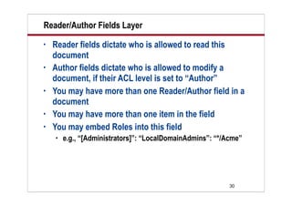 30
Reader/Author Fields Layer
• Reader fields dictate who is allowed to read this
document
• Author fields dictate who is allowed to modify a
document, if their ACL level is set to “Author”
• You may have more than one Reader/Author field in a
document
• You may have more than one item in the field
• You may embed Roles into this field
 e.g., “[Administrators]”: “LocalDomainAdmins”: “*/Acme”
 