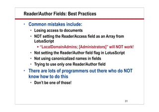 31
Reader/Author Fields: Best Practices
• Common mistakes include:
 Losing access to documents
 NOT setting the Reader/Access field as an Array from
LotusScript
 “LocalDomainAdmins; [Administrators]” will NOT work!
 Not setting the Reader/Author field flag in LotusScript
 Not using canonicalized names in fields
 Trying to use only one Reader/Author field
• There are lots of programmers out there who do NOT
know how to do this
 Don’t be one of those!
 
