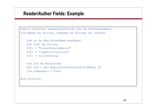 32
Reader/Author Fields: Example
Public Function setAuthorsField( doc As NotesDocument, _
fieldName As String, newName As String) As Integer
Dim nn As New NotesName(newName)
Dim S(2) As String
S(0) = "LocalDomainAdmins"
S(1) = "[Administrators]"
S(2) = nn.Canonical
Dim itm As NotesItem
Set itm = doc.ReplaceItemValue(fieldName, S)
Itm.IsReaders = True
End Function
 