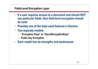 33
Field-Level Encryption Layer
• If a user requires access to a document and should NOT
see particular fields, then field-level encryption should
be used
• Possibly one of the least used features in Domino
• Two separate models:
 “Encryption Keys” or “SecretEncryptionKeys”
 Public Key Encryption
• Each model has its strengths and weaknesses
 