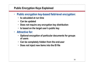 35
Public Encryption Keys Explained
• Public encryption key-based field-level encryption:
 Is calculated at run time
 Can be updated
 Does not require any encryption key distribution
 Is based on the target user’s public key
• Attractive for:
 Optional encryption of particular documents for groups
of users
 Can be completely hidden from the end-user
 Does not inject new items into the ID file
 