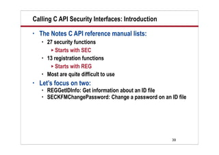 39
Calling C API Security Interfaces: Introduction
• The Notes C API reference manual lists:
 27 security functions
 Starts with SEC
 13 registration functions
 Starts with REG
 Most are quite difficult to use
• Let’s focus on two:
 REGGetIDInfo: Get information about an ID file
 SECKFMChangePassword: Change a password on an ID file
 