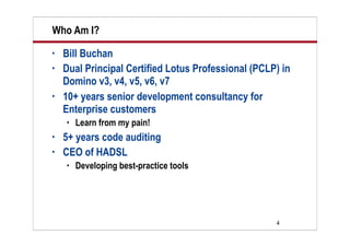 4
Who Am I?
• Bill Buchan
• Dual Principal Certified Lotus Professional (PCLP) in
Domino v3, v4, v5, v6, v7
• 10+ years senior development consultancy for
Enterprise customers
 Learn from my pain!
• 5+ years code auditing
• CEO of HADSL
 Developing best-practice tools
 