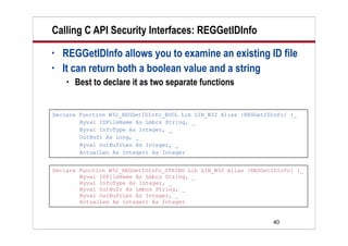 40
Calling C API Security Interfaces: REGGetIDInfo
• REGGetIDInfo allows you to examine an existing ID file
• It can return both a boolean value and a string
 Best to declare it as two separate functions
Declare Function W32_REGGetIDInfo_BOOL Lib LIB_W32 Alias {REGGetIDInfo} (_
Byval IDFileName As Lmbcs String, _
Byval InfoType As Integer, _
OutBufr As Long, _
Byval OutBufrLen As Integer, _
ActualLen As Integer) As Integer
Declare Function W32_REGGetIDInfo_STRING Lib LIB_W32 Alias {REGGetIDInfo} (_
Byval IDFileName As Lmbcs String, _
Byval InfoType As Integer, _
Byval OutBufr As Lmbcs String, _
Byval OutBufrLen As Integer, _
ActualLen As Integer) As Integer
 