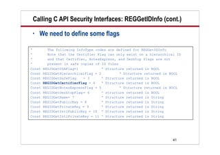 41
Calling C API Security Interfaces: REGGetIDInfo (cont.)
• We need to define some flags
' The following InfoType codes are defined for REGGetIDInfo
' Note that the Certifier Flag can only exist on a hierarchical ID
' and that Certifier, NotesExpress, and Desktop flags are not
' present in safe copies of ID files
Const REGIDGetUSAFlag=1 ‘ Structure returned is BOOL
Const REGIDGetHierarchicalFlag = 2 ‘ Structure returned is BOOL
Const REGIDGetSafeFlag = 3 ‘ Structure returned is BOOL
Const REGIDGetCertifierFlag = 4 ‘ Structure returned is BOOL
Const REGIDGetNotesExpressFlag = 5 ‘ Structure returned is BOOL
Const REGIDGetDesktopFlag = 6 ‘ structure returned is BOOL
Const REGIDGetName= 7 ‘ Structure returned is String
Const REGIDGetPublicKey = 8 ‘ Structure returned is String
Const REGIDGetPrivateKey = 9 ‘ Structure returned is String
Const REGIDGetIntlPublicKey = 10 ‘ Structure returned is String
Const REGIDGetIntlPrivateKey = 11 ‘ Structure returned is String
 