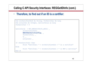 42
Calling C API Security Interfaces: REGGetIDInfo (cont.)
• Therefore, to find out if an ID is a certifier:
Dim strCertifierPath As String, fIsCertifier As Long
Dim actualLen As Integer, LerrrorValue as Long
fIsCertifier = 0
Lerrorvalue = W32_REGGetIDInfo_BOOL( _
strCertifierPath, _
REGIDGetCertifierFlag, _
flsCertifier, _
4, _
actualLen) _
If (flsCertifier) then
Print “Certifier: “ + strCertifierPath + “ is a certifier”
Else
Print “Certifier: “ + strCertifierPath + “ is NOT a certifier”
End if
 