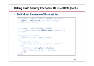 43
Calling C API Security Interfaces: REGGetIDInfo (cont.)
• To find out the name of this certifier:
Dim strCertifierPath As String, strIDName As String
Dim myName As String*1024, actualLen As Integer
Dim Lerrorvalue as long
Lerrorvalue = W32_REGGetIDInfo_STRING (_
strCertifierPath, REGIDGetName, myName, 1024,
actualLen)
If Lerrorvalue <> 0 Then
Print “Failed during REGGetIDInfo “
Else
If actualLen = 0 Then
Print "Did not get a name from this ID file"
Else
strIDName = Left(myName, actualLen)
Print “This ID name is: " + strIDName
End If
End if
 