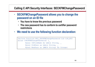 44
Calling C API Security Interfaces: SECKFMChangePassword
• SECKFMChangePassword allows you to change the
password on an ID file
 You have to know the previous password
 The new password has to conform to certifier password
restrictions
• We need to use the following function declaration:
Declare Function W32_SECKFMChangePassword Lib LIB_W32
Alias {SECKFMChangePassword} (_
Byval IDFileName As Lmbcs String, _
Byval OldPass as Lmbcs String, _
Byval NewPass as LMBCS String) As Integer
 