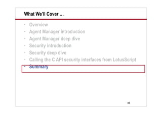 46
What We’ll Cover …
• Overview
• Agent Manager introduction
• Agent Manager deep dive
• Security introduction
• Security deep dive
• Calling the C API security interfaces from LotusScript
• Summary
 