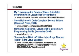 47
Resources
• My “Leveraging the Power of Object Orientated
Programming in LotusScript” presentation
 www.billbuchan.com/web.nsf/htdocs/BBUN6MQECQ.htm
• Steve McConnell, Code Complete, Second Edition,
(Microsoft Press, 2004).
 www.amazon.com/gp/product/0735619670
• Normunds Kalnberzin, LotusScript to Lotus C API
Programming Guide, (November 2003).
 www.ls2capi.com
• “Lotussphere 2004 : AD104 — LotusScript Tips and
Tricks” in the Lotus Sandbox
 www-10.lotus.com/ldd/sandbox.nsf/ecc552f1ab
6e46e4852568a90055c4cd/68797abc4efa809a85
256e51006a2c8a?OpenDocument
 