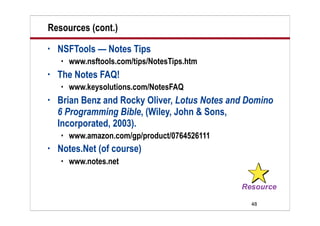 48
Resources (cont.)
• NSFTools — Notes Tips
 www.nsftools.com/tips/NotesTips.htm
• The Notes FAQ!
 www.keysolutions.com/NotesFAQ
• Brian Benz and Rocky Oliver, Lotus Notes and Domino
6 Programming Bible, (Wiley, John & Sons,
Incorporated, 2003).
 www.amazon.com/gp/product/0764526111
• Notes.Net (of course)
 www.notes.net
 