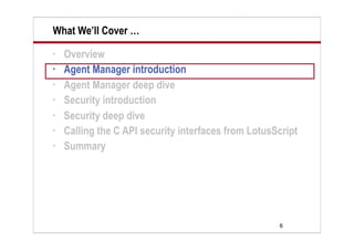 6
What We’ll Cover …
• Overview
• Agent Manager introduction
• Agent Manager deep dive
• Security introduction
• Security deep dive
• Calling the C API security interfaces from LotusScript
• Summary
 