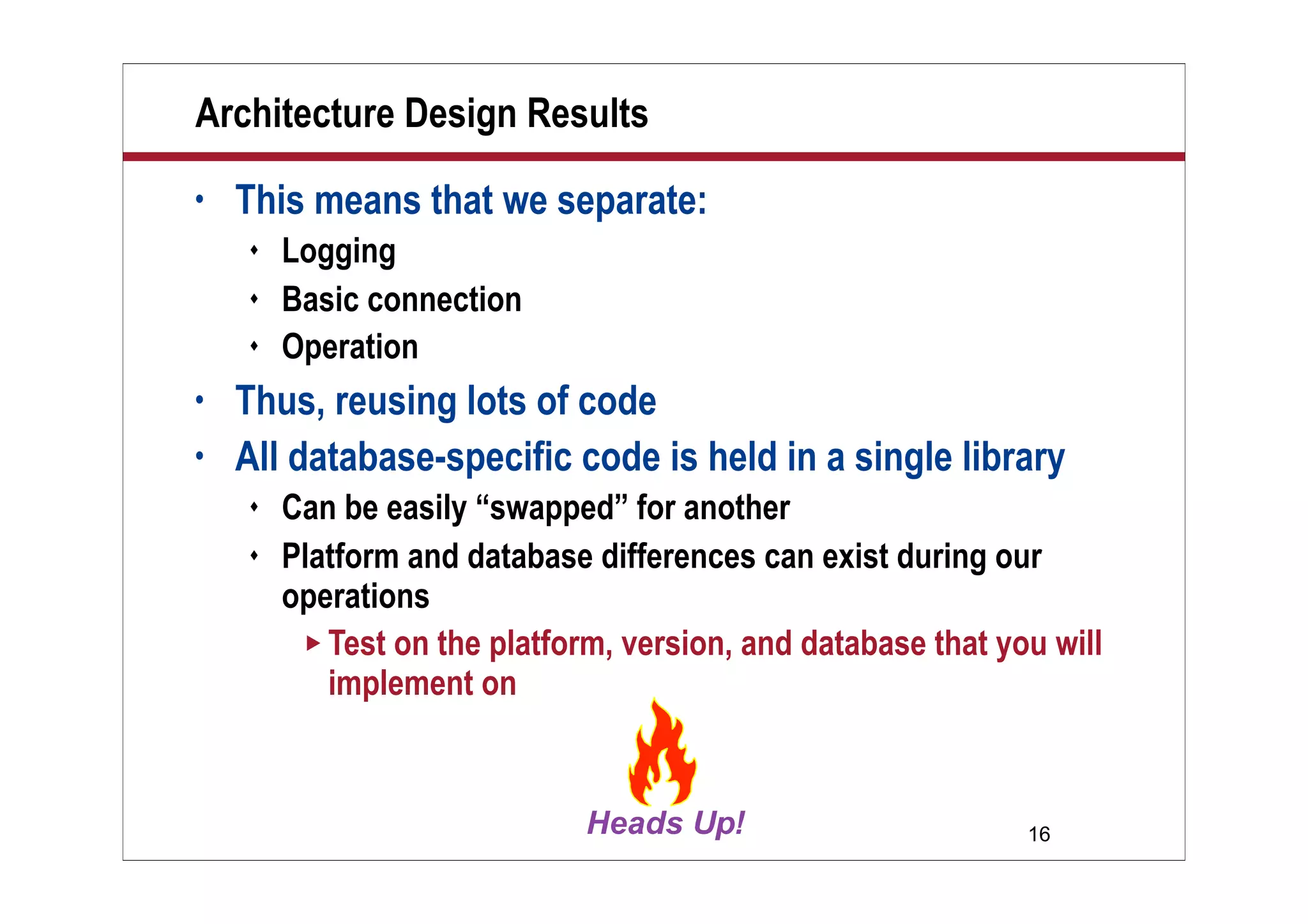 Architecture Design Results
•   This means that we separate:
       Logging
       Basic connection
       Operation
•   Thus, reusing lots of code
•   All database-specific code is held in a single library
       Can be easily “swapped” for another
       Platform and database differences can exist during our
        operations
          Test on the platform, version, and database that you will
           implement on



                                                              16
 