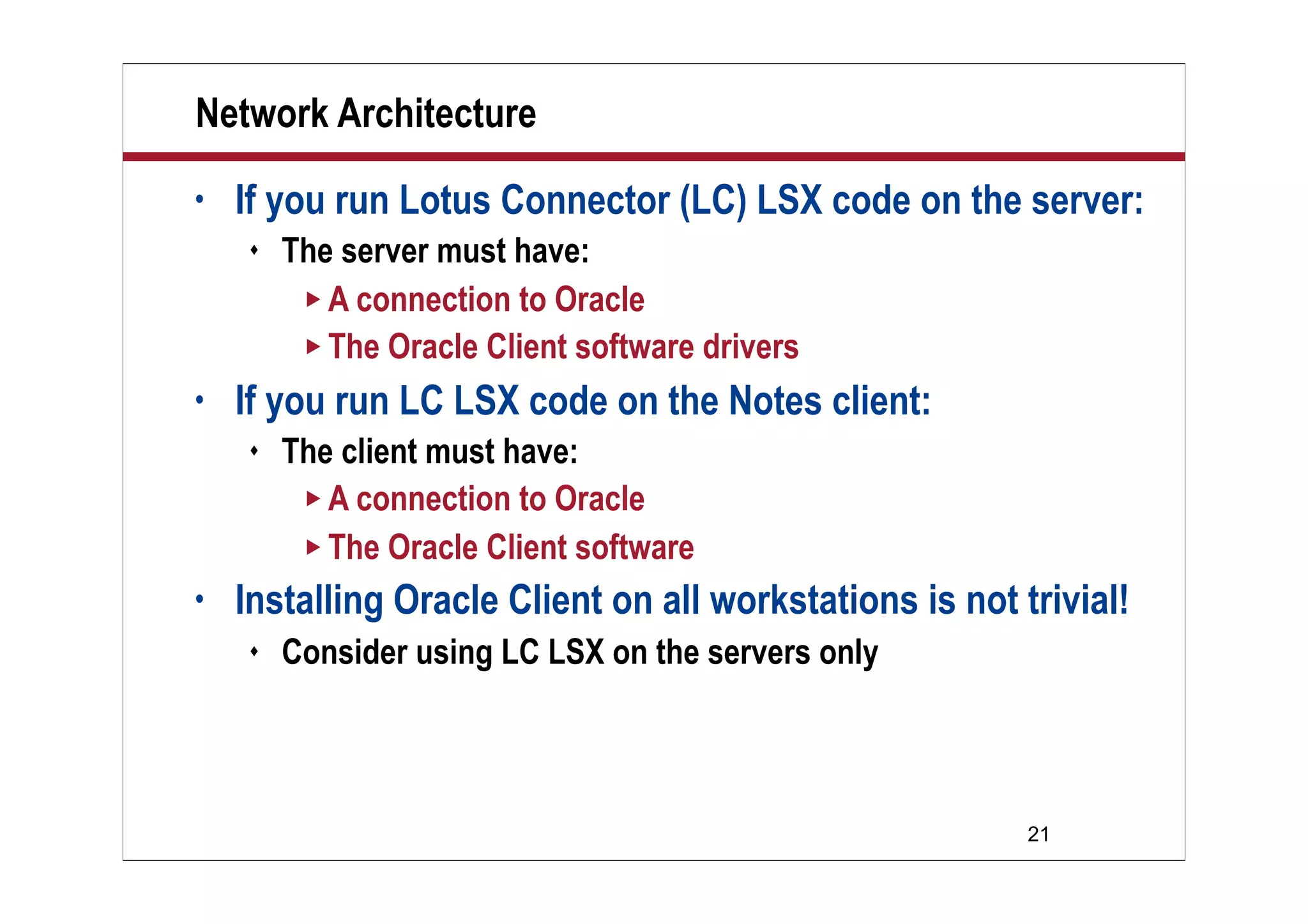 Network Architecture
•   If you run Lotus Connector (LC) LSX code on the server:
       The server must have:
          A connection to Oracle
          The Oracle Client software drivers

•   If you run LC LSX code on the Notes client:
       The client must have:
          A connection to Oracle
          The Oracle Client software

•   Installing Oracle Client on all workstations is not trivial!
       Consider using LC LSX on the servers only




                                                         21
 