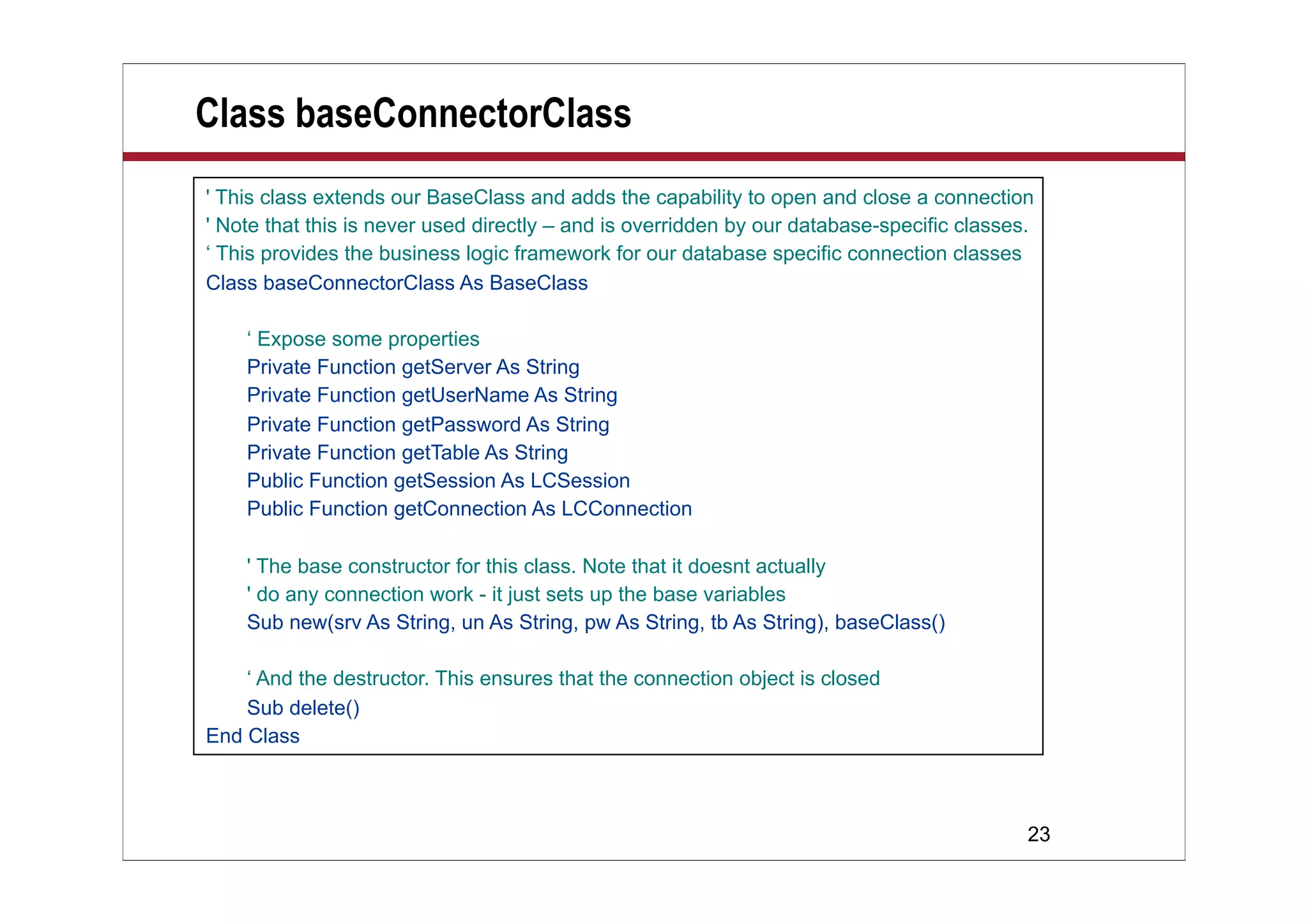 Class baseConnectorClass
' This class extends our BaseClass and adds the capability to open and close a connection
' Note that this is never used directly – and is overridden by our database-specific classes.
‘ This provides the business logic framework for our database specific connection classes
Class baseConnectorClass As BaseClass

    ‘ Expose some properties
    Private Function getServer As String
    Private Function getUserName As String
    Private Function getPassword As String
    Private Function getTable As String
    Public Function getSession As LCSession
    Public Function getConnection As LCConnection

    ' The base constructor for this class. Note that it doesnt actually
    ' do any connection work - it just sets up the base variables
    Sub new(srv As String, un As String, pw As String, tb As String), baseClass()

    ‘ And the destructor. This ensures that the connection object is closed
    Sub delete()
End Class



                                                                                            23
 