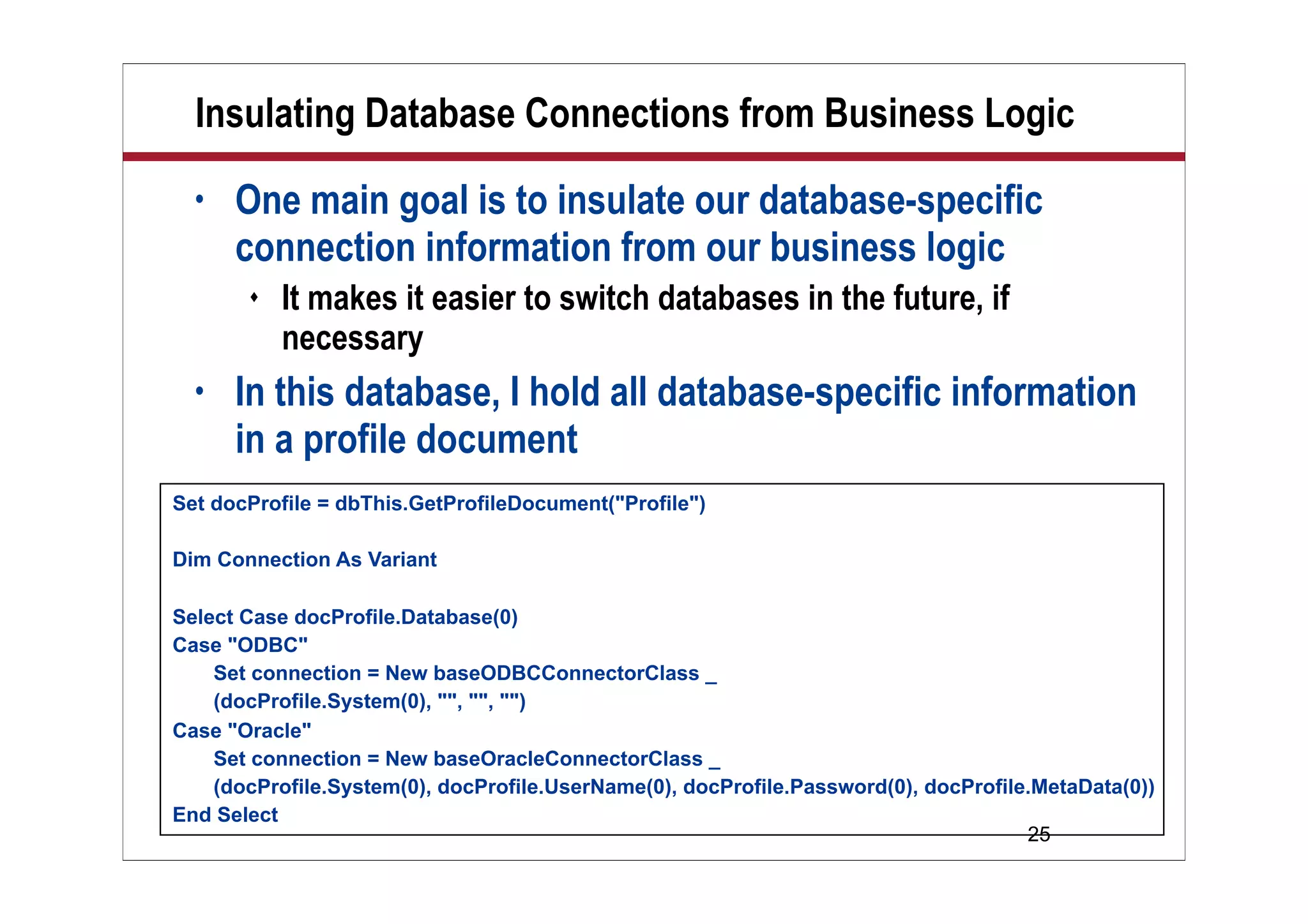 Insulating Database Connections from Business Logic
  •   One main goal is to insulate our database-specific
      connection information from our business logic
          It makes it easier to switch databases in the future, if
           necessary
  •   In this database, I hold all database-specific information
      in a profile document
Set docProfile = dbThis.GetProfileDocument("Profile")

Dim Connection As Variant

Select Case docProfile.Database(0)
Case "ODBC"
    Set connection = New baseODBCConnectorClass _
    (docProfile.System(0), "", "", "")
Case "Oracle"
    Set connection = New baseOracleConnectorClass _
    (docProfile.System(0), docProfile.UserName(0), docProfile.Password(0), docProfile.MetaData(0))
End Select
                                                                                     25
 