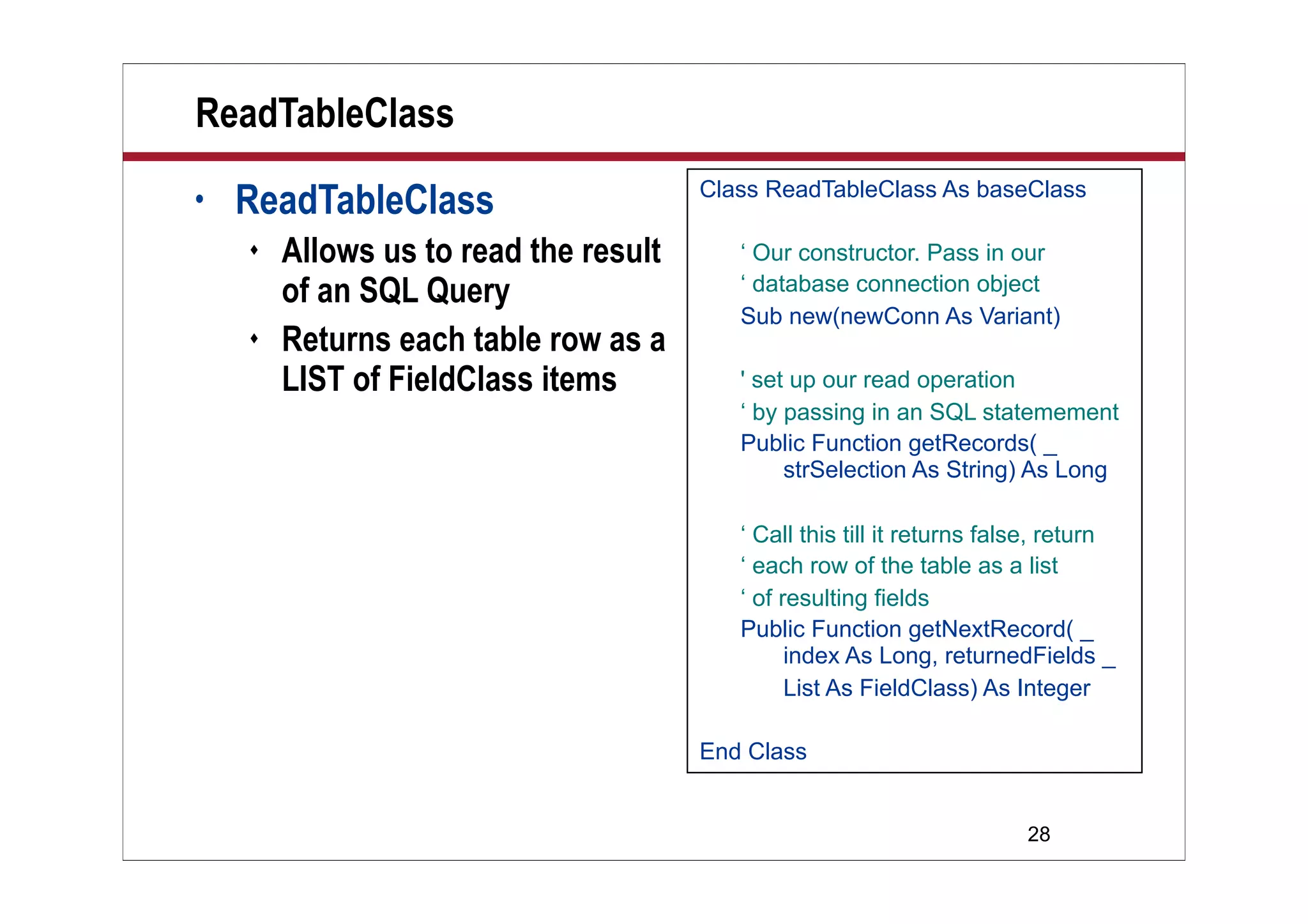 ReadTableClass
•   ReadTableClass                     Class ReadTableClass As baseClass

       Allows us to read the result      ‘ Our constructor. Pass in our
        of an SQL Query                   ‘ database connection object
                                          Sub new(newConn As Variant)
       Returns each table row as a
        LIST of FieldClass items          ' set up our read operation
                                          ‘ by passing in an SQL statemement
                                          Public Function getRecords( _
                                               strSelection As String) As Long

                                          ‘ Call this till it returns false, return
                                          ‘ each row of the table as a list
                                          ‘ of resulting fields
                                          Public Function getNextRecord( _
                                                index As Long, returnedFields _
                                                List As FieldClass) As Integer

                                       End Class


                                                                         28
 