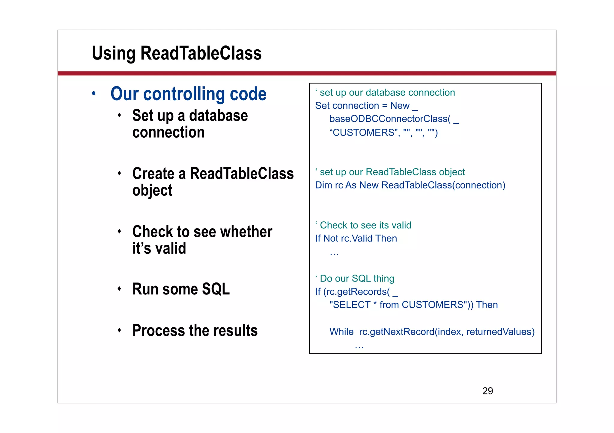 Using ReadTableClass
•   Our controlling code          ‘ set up our database connection
                                  Set connection = New _
       Set up a database             baseODBCConnectorClass( _
        connection                    “CUSTOMERS”, "", "", "")



       Create a ReadTableClass   ‘ set up our ReadTableClass object
                                  Dim rc As New ReadTableClass(connection)
        object
                                  ‘ Check to see its valid
       Check to see whether      If Not rc.Valid Then
        it’s valid                    …

                                  ‘ Do our SQL thing
       Run some SQL              If (rc.getRecords( _
                                       "SELECT * from CUSTOMERS")) Then

       Process the results          While rc.getNextRecord(index, returnedValues)
                                          …



                                                                      29
 