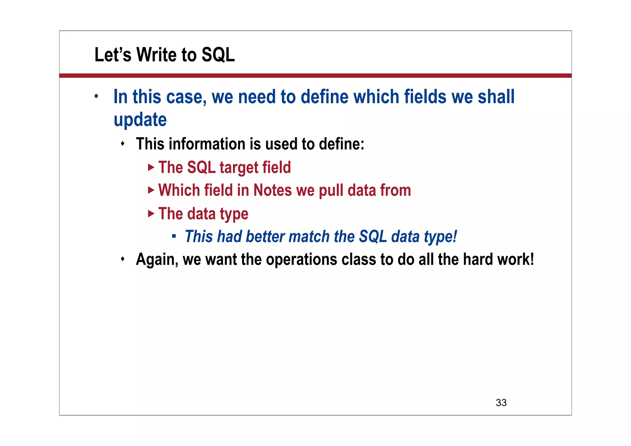 Let’s Write to SQL
•   In this case, we need to define which fields we shall
    update
       This information is used to define:
          The SQL target field
          Which field in Notes we pull data from
          The data type
               This had better match the SQL data type!
       Again, we want the operations class to do all the hard work!




                                                              33
 