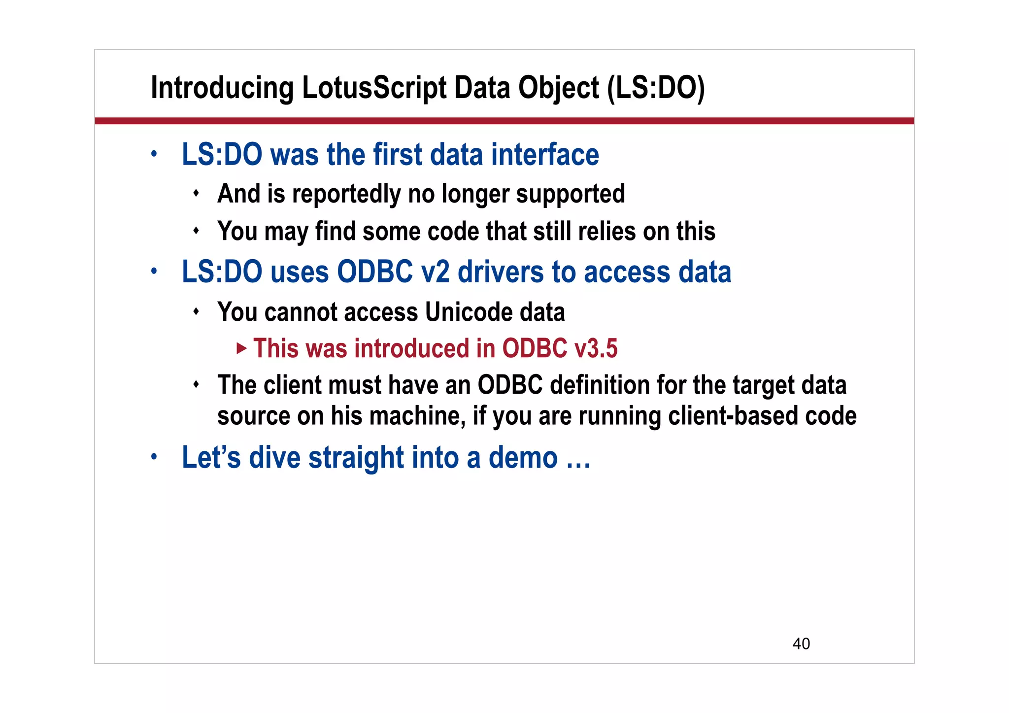 Introducing LotusScript Data Object (LS:DO)
•   LS:DO was the first data interface
       And is reportedly no longer supported
       You may find some code that still relies on this
•   LS:DO uses ODBC v2 drivers to access data
       You cannot access Unicode data
          This was introduced in ODBC v3.5
       The client must have an ODBC definition for the target data
        source on his machine, if you are running client-based code
•   Let’s dive straight into a demo …




                                                             40
 