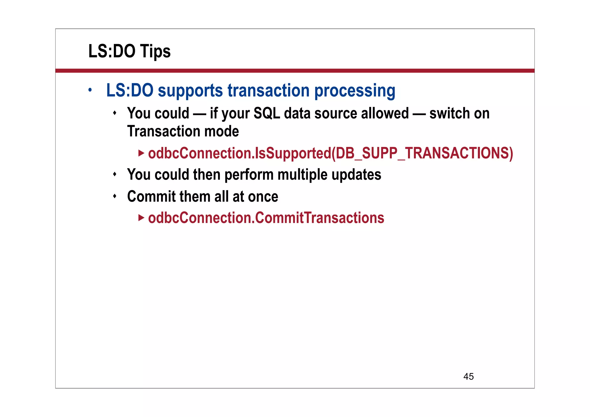 LS:DO Tips
•   LS:DO supports transaction processing
       You could — if your SQL data source allowed — switch on
        Transaction mode
          odbcConnection.IsSupported(DB_SUPP_TRANSACTIONS)
       You could then perform multiple updates
       Commit them all at once
          odbcConnection.CommitTransactions




                                                       45
 