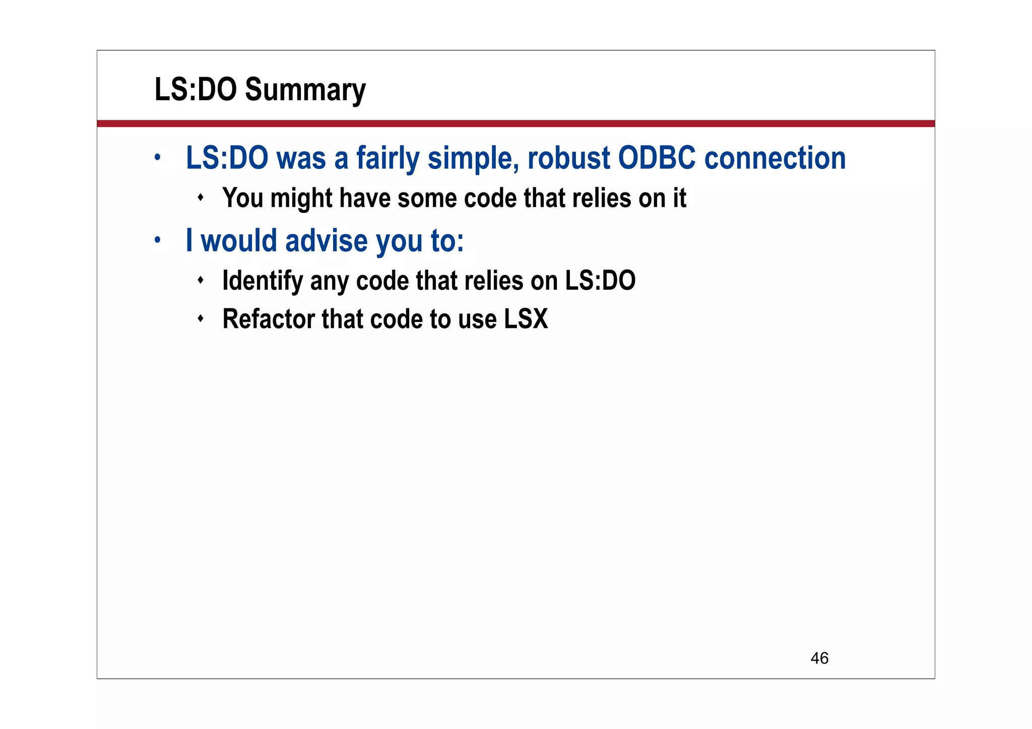 LS:DO Summary
•   LS:DO was a fairly simple, robust ODBC connection
       You might have some code that relies on it
•   I would advise you to:
       Identify any code that relies on LS:DO
       Refactor that code to use LSX




                                                     46
 
