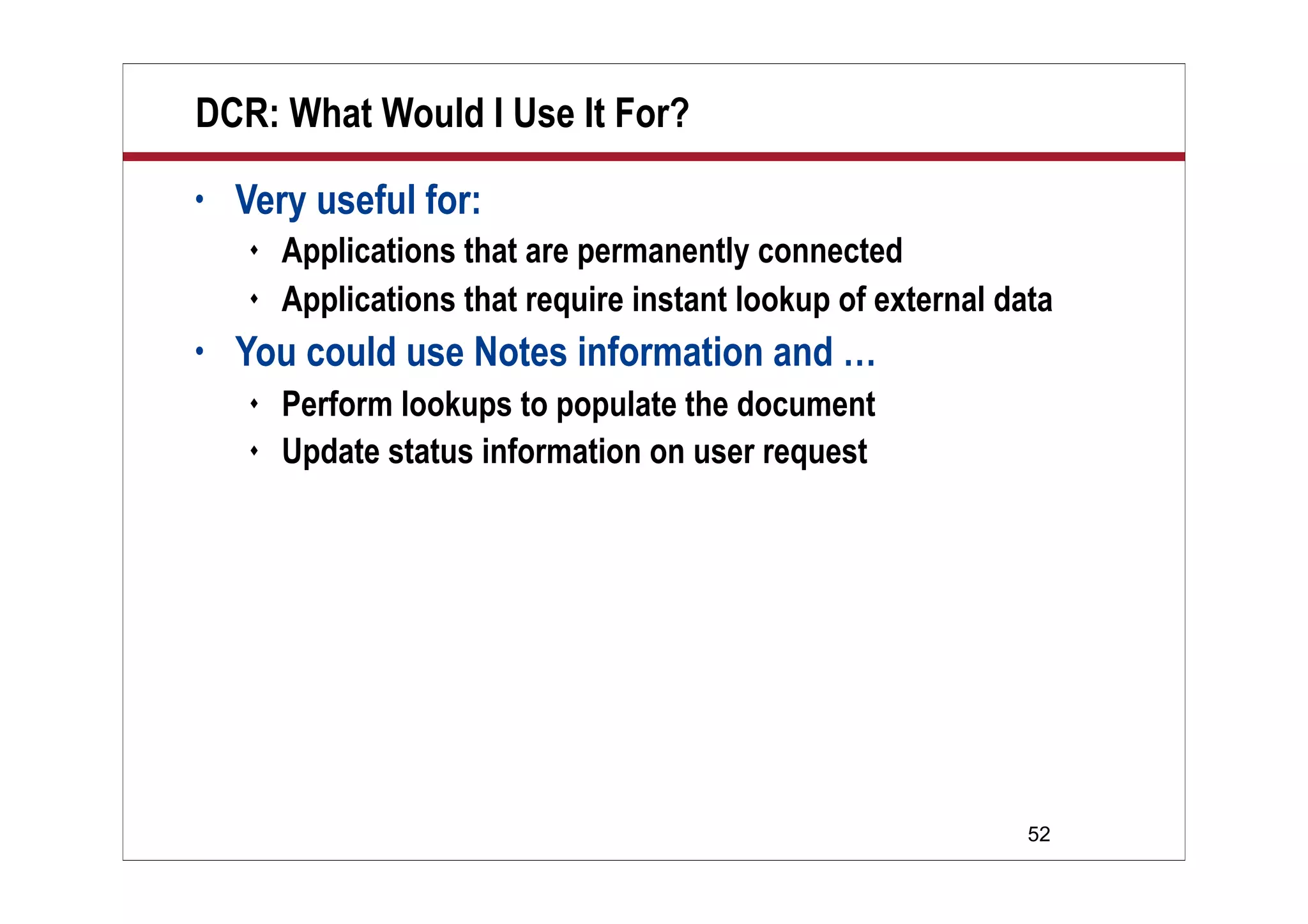 DCR: What Would I Use It For?
•   Very useful for:
       Applications that are permanently connected
       Applications that require instant lookup of external data
•   You could use Notes information and …
       Perform lookups to populate the document
       Update status information on user request




                                                               52
 