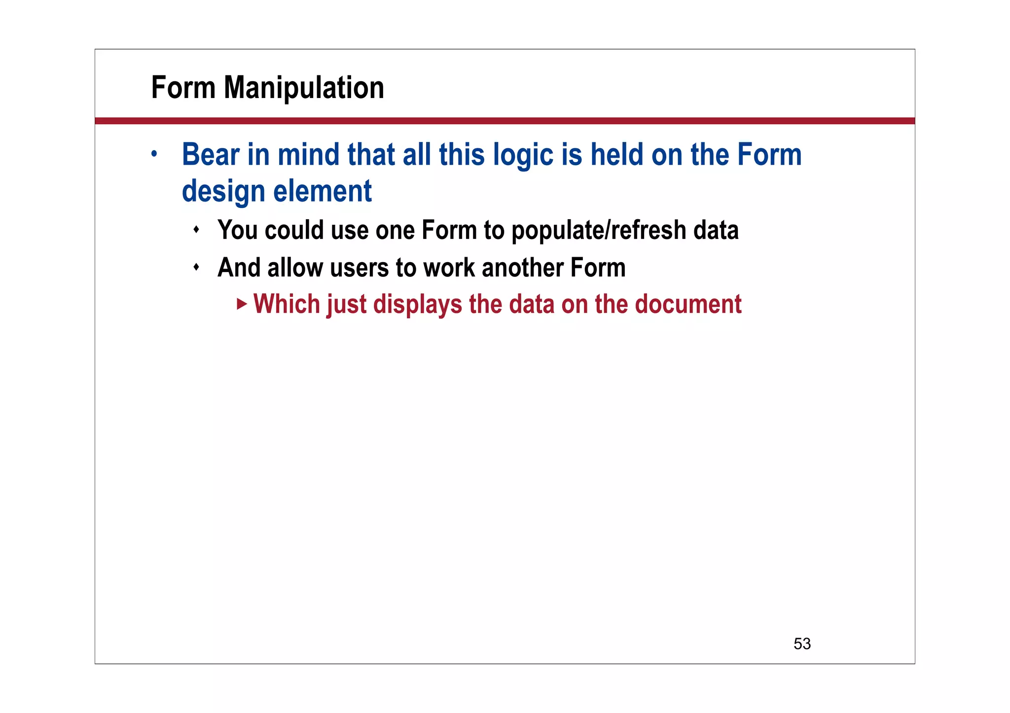 Form Manipulation
•   Bear in mind that all this logic is held on the Form
    design element
       You could use one Form to populate/refresh data
       And allow users to work another Form
          Which just displays the data on the document




                                                          53
 