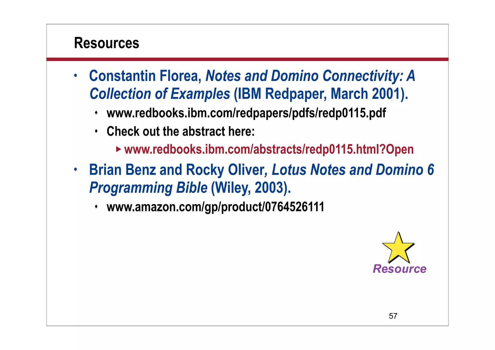 Resources
•   Constantin Florea, Notes and Domino Connectivity: A
    Collection of Examples (IBM Redpaper, March 2001).
       www.redbooks.ibm.com/redpapers/pdfs/redp0115.pdf
       Check out the abstract here:
          www.redbooks.ibm.com/abstracts/redp0115.html?Open

•   Brian Benz and Rocky Oliver, Lotus Notes and Domino 6
    Programming Bible (Wiley, 2003).
       www.amazon.com/gp/product/0764526111




                                                       57
 