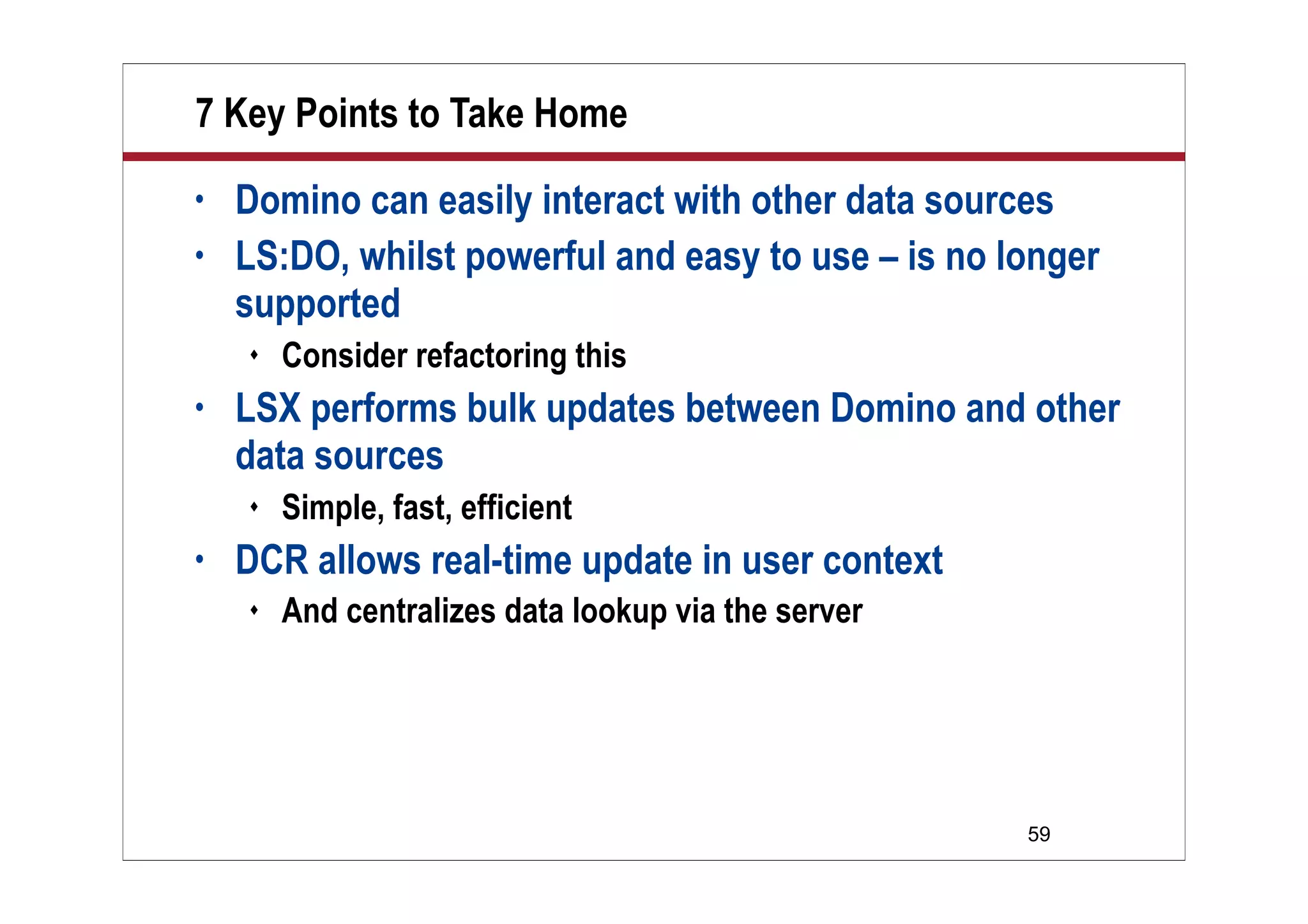 7 Key Points to Take Home
•   Domino can easily interact with other data sources
•   LS:DO, whilst powerful and easy to use – is no longer
    supported
       Consider refactoring this
•   LSX performs bulk updates between Domino and other
    data sources
       Simple, fast, efficient
•   DCR allows real-time update in user context
       And centralizes data lookup via the server




                                                     59
 