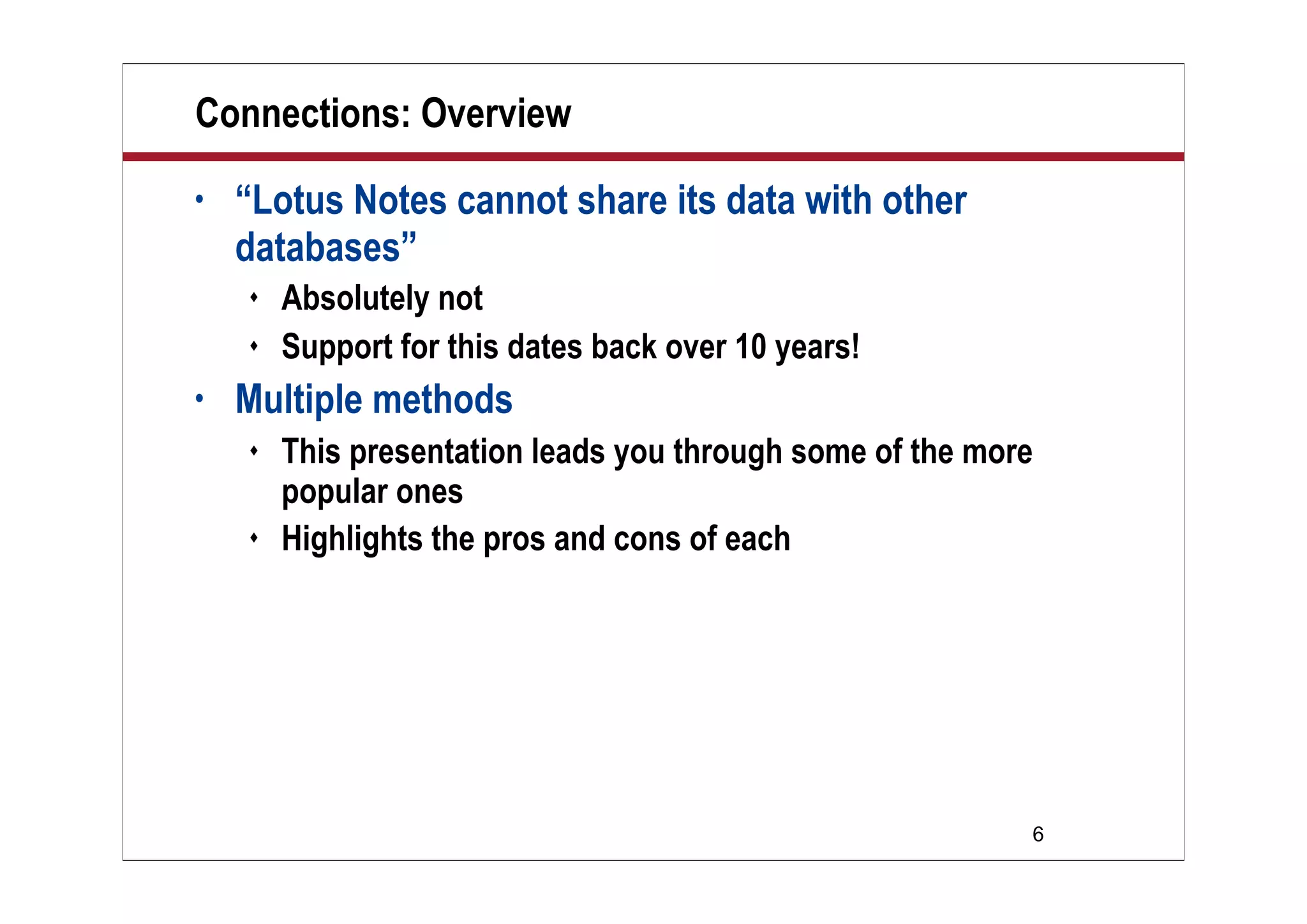 Connections: Overview
•   “Lotus Notes cannot share its data with other
    databases”
       Absolutely not
       Support for this dates back over 10 years!
•   Multiple methods
       This presentation leads you through some of the more
        popular ones
       Highlights the pros and cons of each




                                                           6
 