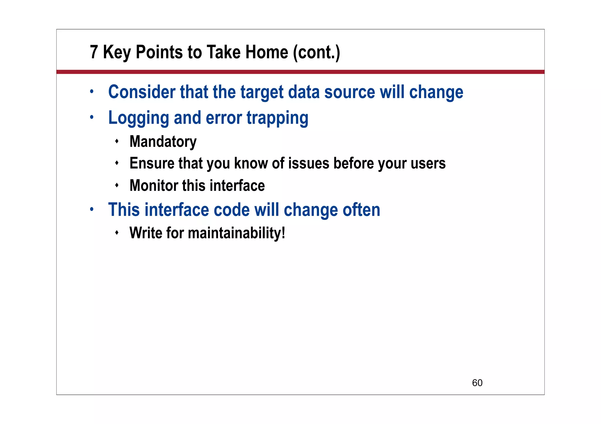 7 Key Points to Take Home (cont.)
•   Consider that the target data source will change
•   Logging and error trapping
       Mandatory
       Ensure that you know of issues before your users
       Monitor this interface
•   This interface code will change often
       Write for maintainability!




                                                           60
 