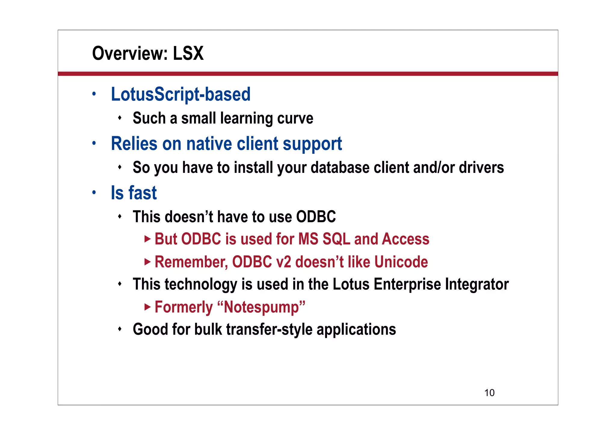 10
Overview: LSX
• LotusScript-based
 Such a small learning curve
• Relies on native client support
 So you have to install your database client and/or drivers
• Is fast
 This doesn’t have to use ODBC
 But ODBC is used for MS SQL and Access
 Remember, ODBC v2 doesn’t like Unicode
 This technology is used in the Lotus Enterprise Integrator
 Formerly “Notespump”
 Good for bulk transfer-style applications
 