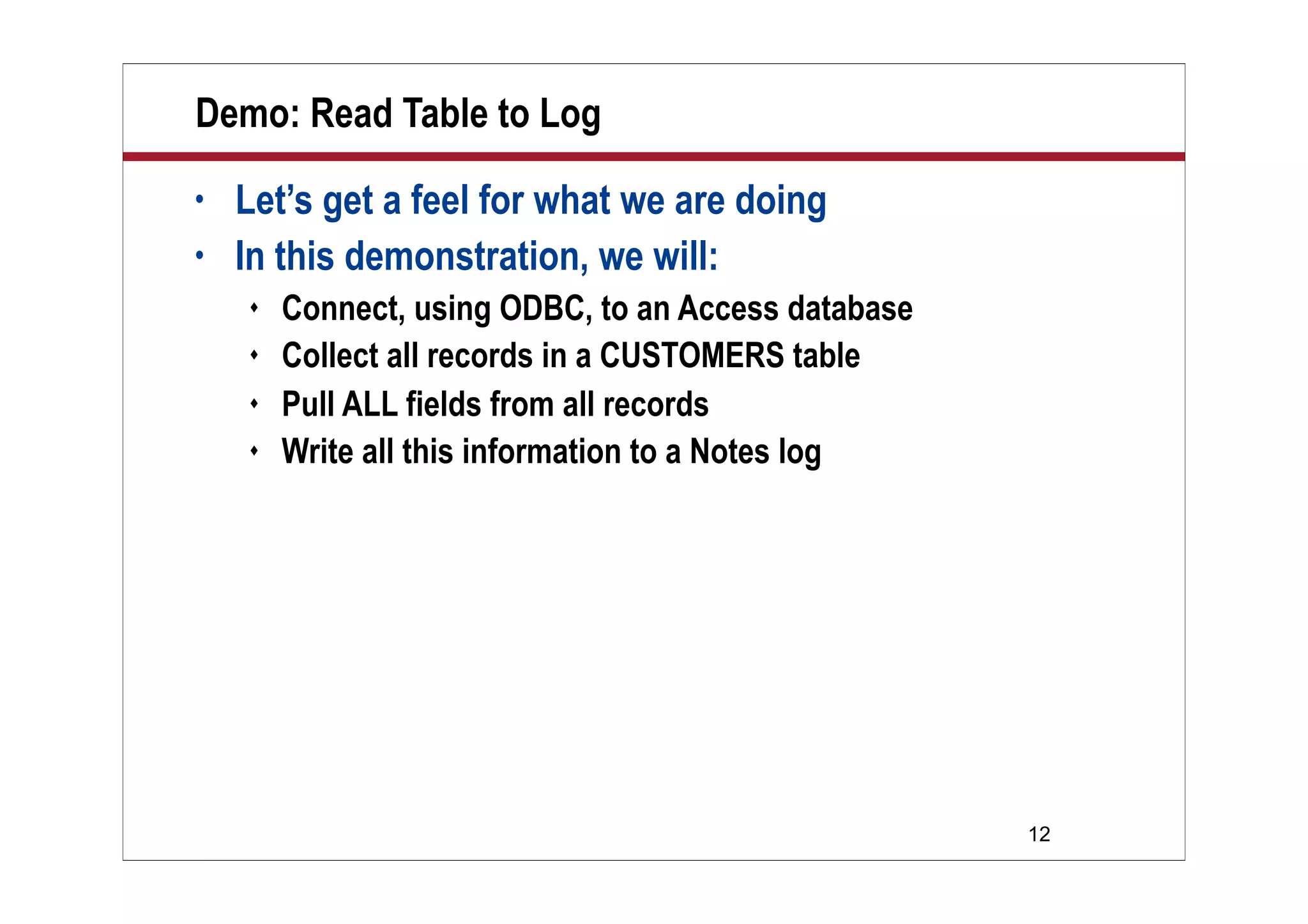12
Demo: Read Table to Log
• Let’s get a feel for what we are doing
• In this demonstration, we will:
 Connect, using ODBC, to an Access database
 Collect all records in a CUSTOMERS table
 Pull ALL fields from all records
 Write all this information to a Notes log
 