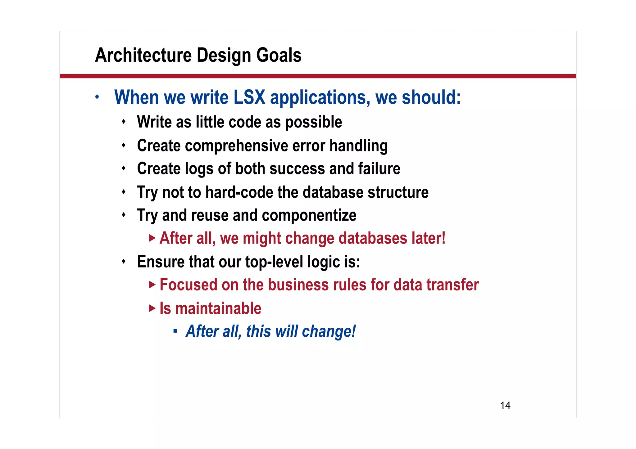 14
Architecture Design Goals
• When we write LSX applications, we should:
 Write as little code as possible
 Create comprehensive error handling
 Create logs of both success and failure
 Try not to hard-code the database structure
 Try and reuse and componentize
 After all, we might change databases later!
 Ensure that our top-level logic is:
 Focused on the business rules for data transfer
 Is maintainable
 After all, this will change!
 