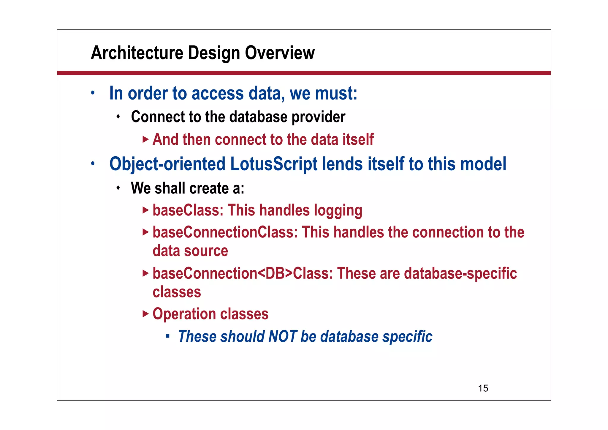 15
Architecture Design Overview
• In order to access data, we must:
 Connect to the database provider
 And then connect to the data itself
• Object-oriented LotusScript lends itself to this model
 We shall create a:
 baseClass: This handles logging
 baseConnectionClass: This handles the connection to the
data source
 baseConnection<DB>Class: These are database-specific
classes
 Operation classes
 These should NOT be database specific
 