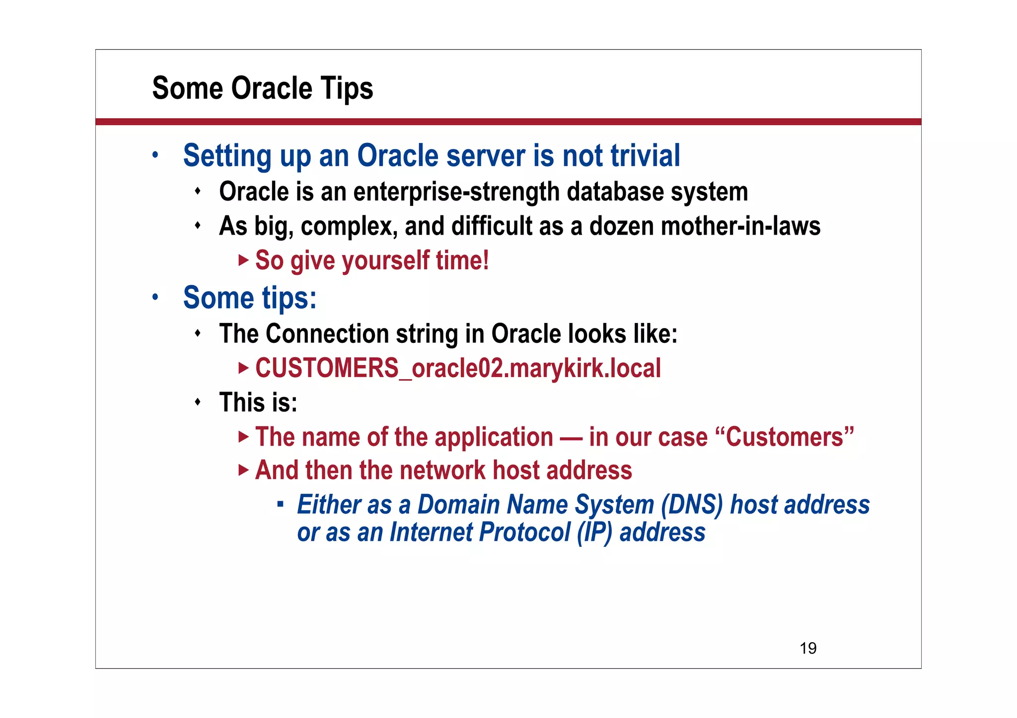 19
Some Oracle Tips
• Setting up an Oracle server is not trivial
 Oracle is an enterprise-strength database system
 As big, complex, and difficult as a dozen mother-in-laws
 So give yourself time!
• Some tips:
 The Connection string in Oracle looks like:
 CUSTOMERS_oracle02.marykirk.local
 This is:
 The name of the application — in our case “Customers”
 And then the network host address
 Either as a Domain Name System (DNS) host address
or as an Internet Protocol (IP) address
 