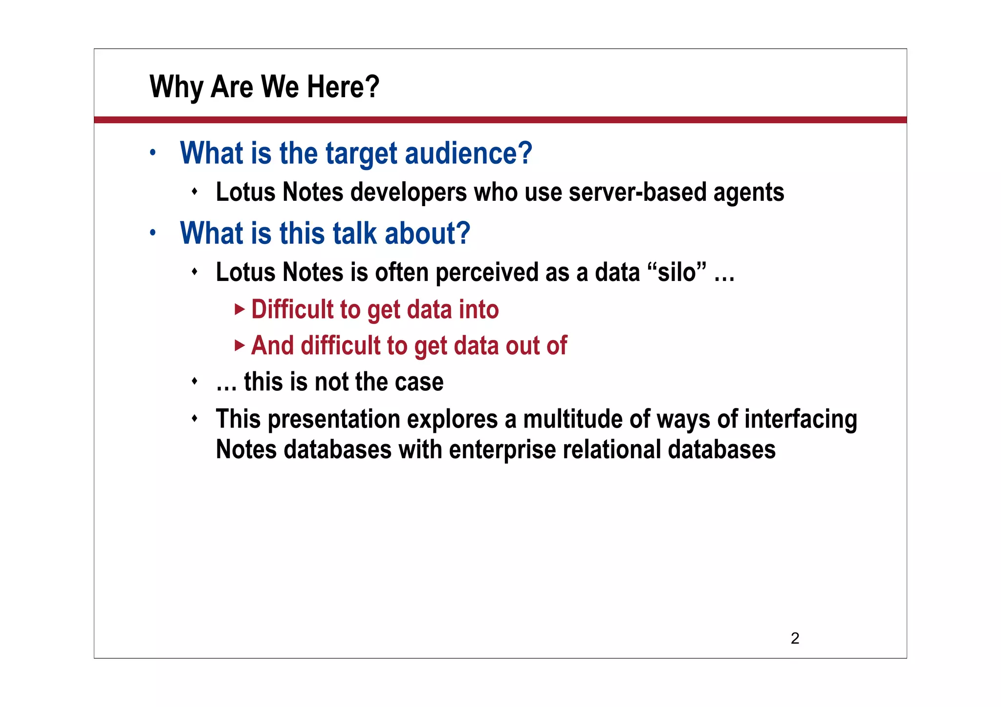 2
Why Are We Here?
• What is the target audience?
 Lotus Notes developers who use server-based agents
• What is this talk about?
 Lotus Notes is often perceived as a data “silo” …
 Difficult to get data into
 And difficult to get data out of
 … this is not the case
 This presentation explores a multitude of ways of interfacing
Notes databases with enterprise relational databases
 