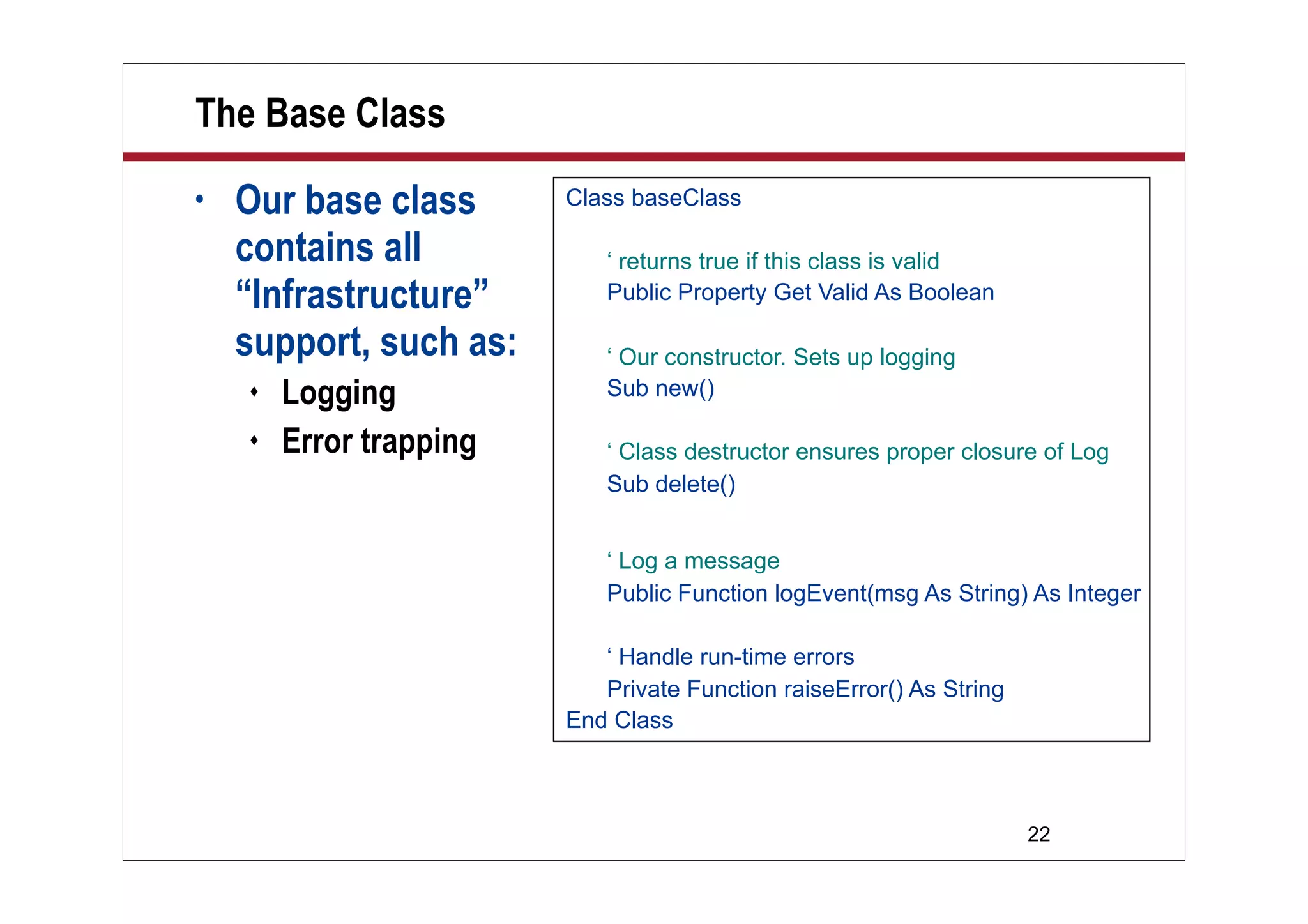 22
The Base Class
• Our base class
contains all
“Infrastructure”
support, such as:
 Logging
 Error trapping
Class baseClass
‘ returns true if this class is valid
Public Property Get Valid As Boolean
‘ Our constructor. Sets up logging
Sub new()
‘ Class destructor ensures proper closure of Log
Sub delete()
‘ Log a message
Public Function logEvent(msg As String) As Integer
‘ Handle run-time errors
Private Function raiseError() As String
End Class
 