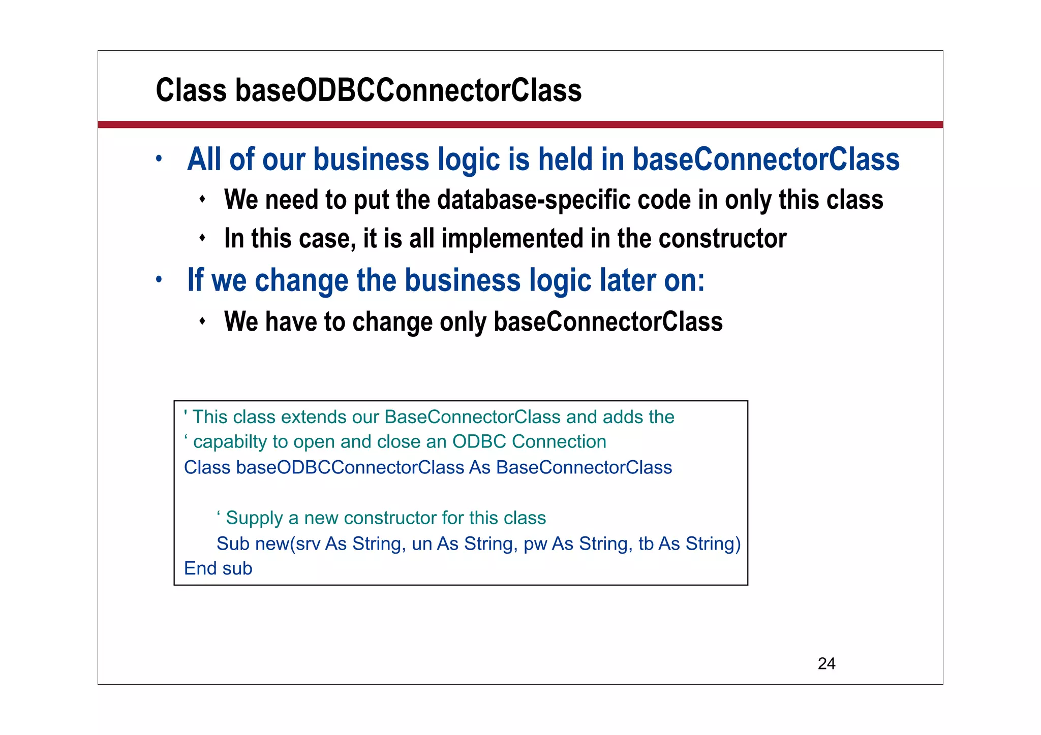 24
Class baseODBCConnectorClass
• All of our business logic is held in baseConnectorClass
 We need to put the database-specific code in only this class
 In this case, it is all implemented in the constructor
• If we change the business logic later on:
 We have to change only baseConnectorClass
' This class extends our BaseConnectorClass and adds the
‘ capabilty to open and close an ODBC Connection
Class baseODBCConnectorClass As BaseConnectorClass
‘ Supply a new constructor for this class
Sub new(srv As String, un As String, pw As String, tb As String)
End sub
 