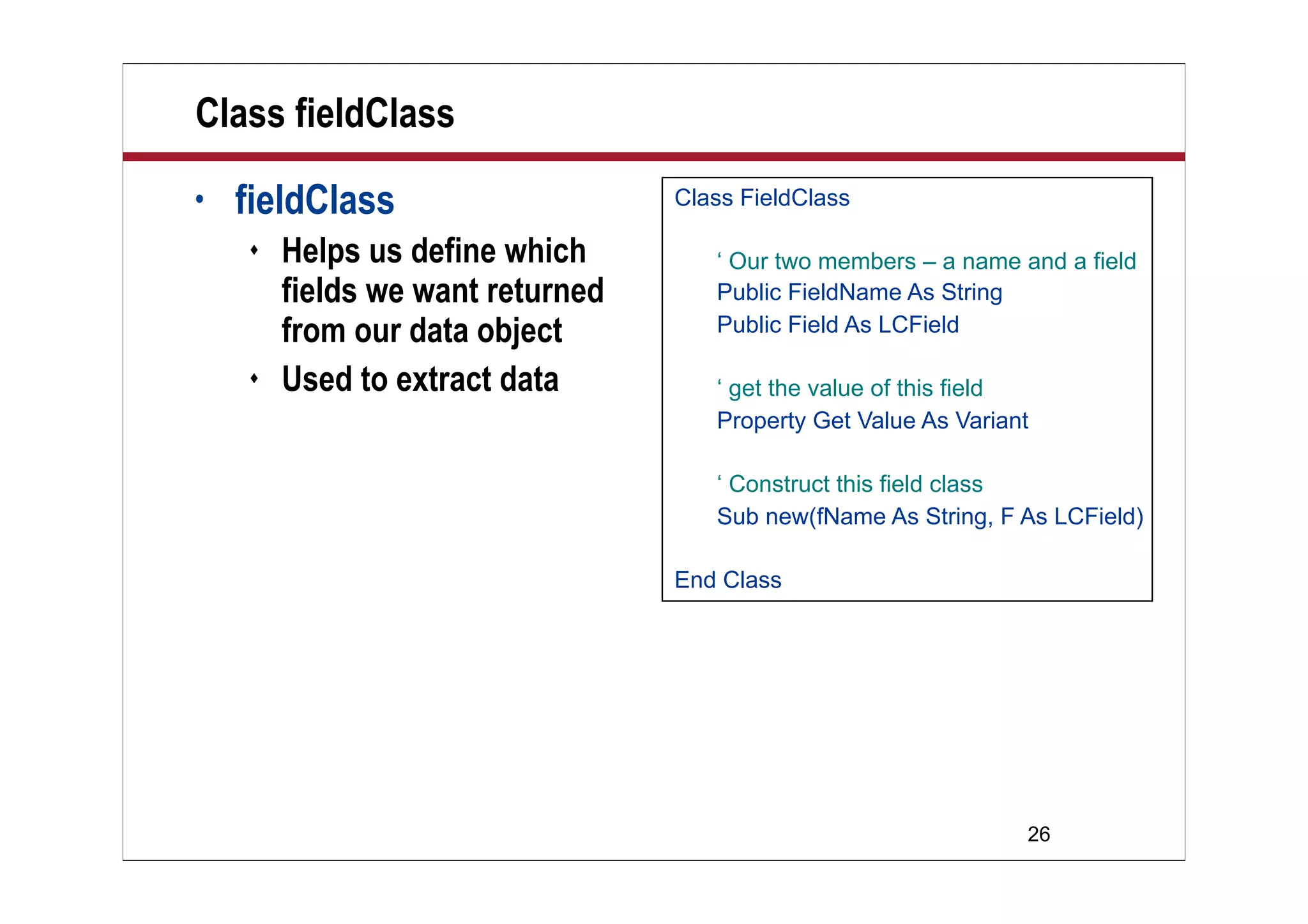 26
Class fieldClass
• fieldClass
 Helps us define which
fields we want returned
from our data object
 Used to extract data
Class FieldClass
‘ Our two members – a name and a field
Public FieldName As String
Public Field As LCField
‘ get the value of this field
Property Get Value As Variant
‘ Construct this field class
Sub new(fName As String, F As LCField)
End Class
 