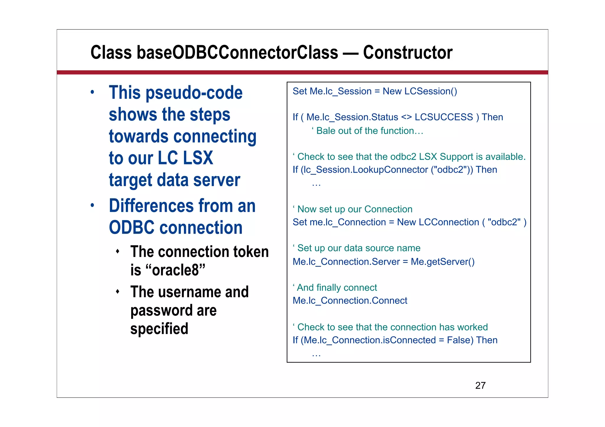 27
Class baseODBCConnectorClass — Constructor
• This pseudo-code
shows the steps
towards connecting
to our LC LSX
target data server
• Differences from an
ODBC connection
 The connection token
is “oracle8”
 The username and
password are
specified
Set Me.lc_Session = New LCSession()
If ( Me.lc_Session.Status <> LCSUCCESS ) Then
‘ Bale out of the function…
‘ Check to see that the odbc2 LSX Support is available.
If (lc_Session.LookupConnector ("odbc2")) Then
…
‘ Now set up our Connection
Set me.lc_Connection = New LCConnection ( "odbc2" )
‘ Set up our data source name
Me.lc_Connection.Server = Me.getServer()
‘ And finally connect
Me.lc_Connection.Connect
‘ Check to see that the connection has worked
If (Me.lc_Connection.isConnected = False) Then
…
 