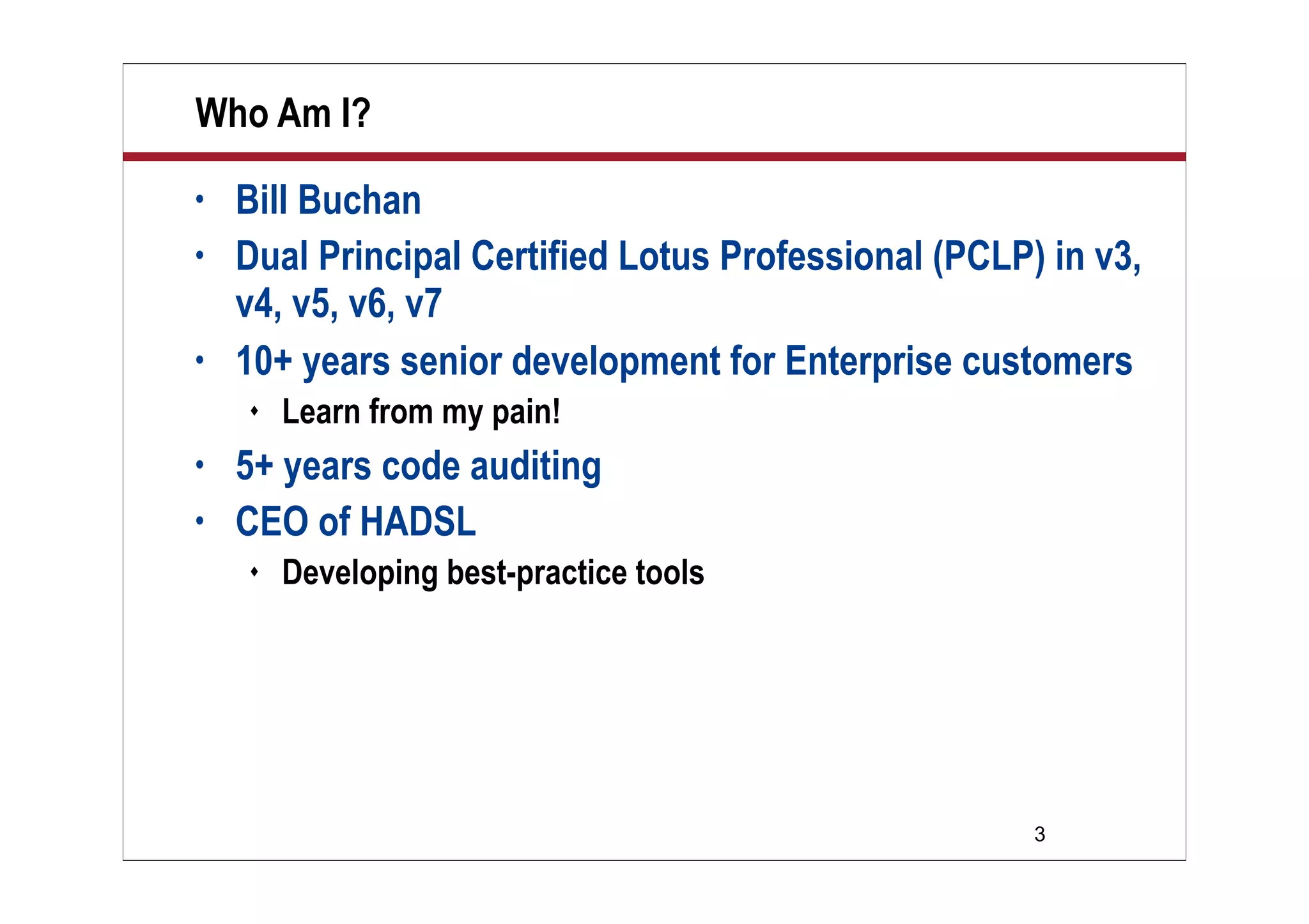 3
Who Am I?
• Bill Buchan
• Dual Principal Certified Lotus Professional (PCLP) in v3,
v4, v5, v6, v7
• 10+ years senior development for Enterprise customers
 Learn from my pain!
• 5+ years code auditing
• CEO of HADSL
 Developing best-practice tools
 