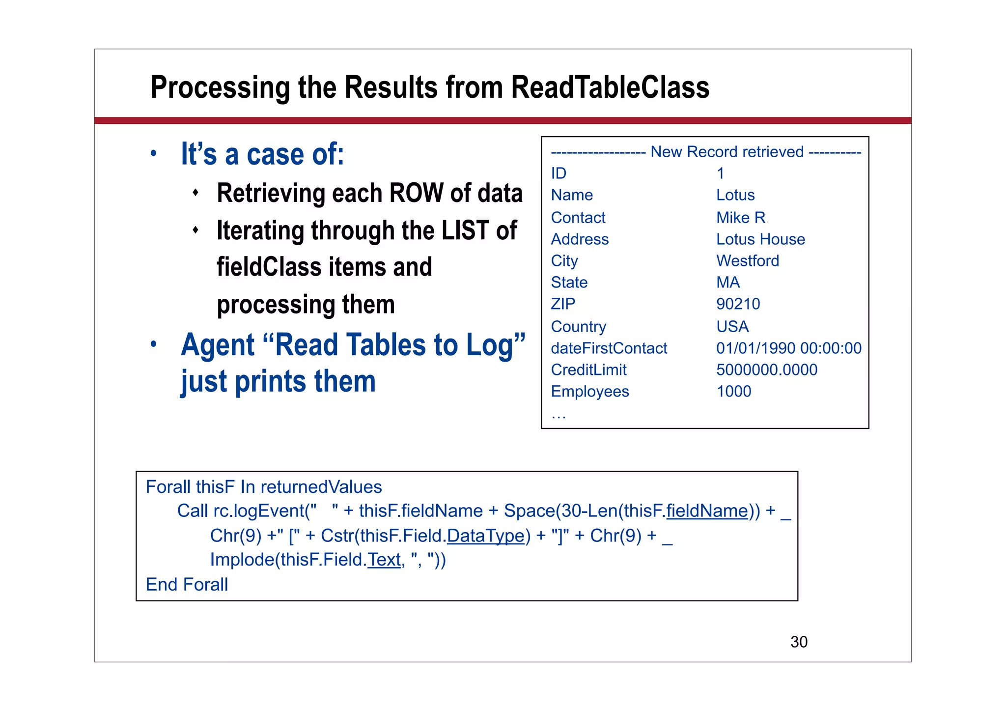 30
Processing the Results from ReadTableClass
• It’s a case of:
 Retrieving each ROW of data
 Iterating through the LIST of
fieldClass items and
processing them
• Agent “Read Tables to Log”
just prints them
Forall thisF In returnedValues
Call rc.logEvent(" " + thisF.fieldName + Space(30-Len(thisF.fieldName)) + _
Chr(9) +" [" + Cstr(thisF.Field.DataType) + "]" + Chr(9) + _
Implode(thisF.Field.Text, ", "))
End Forall
------------------ New Record retrieved ----------
ID 1
Name Lotus
Contact Mike R.hodin
Address Lotus House
City Westford
State MA
ZIP 90210
Country USA
dateFirstContact 01/01/1990 00:00:00
CreditLimit 5000000.0000
Employees 1000
…
 