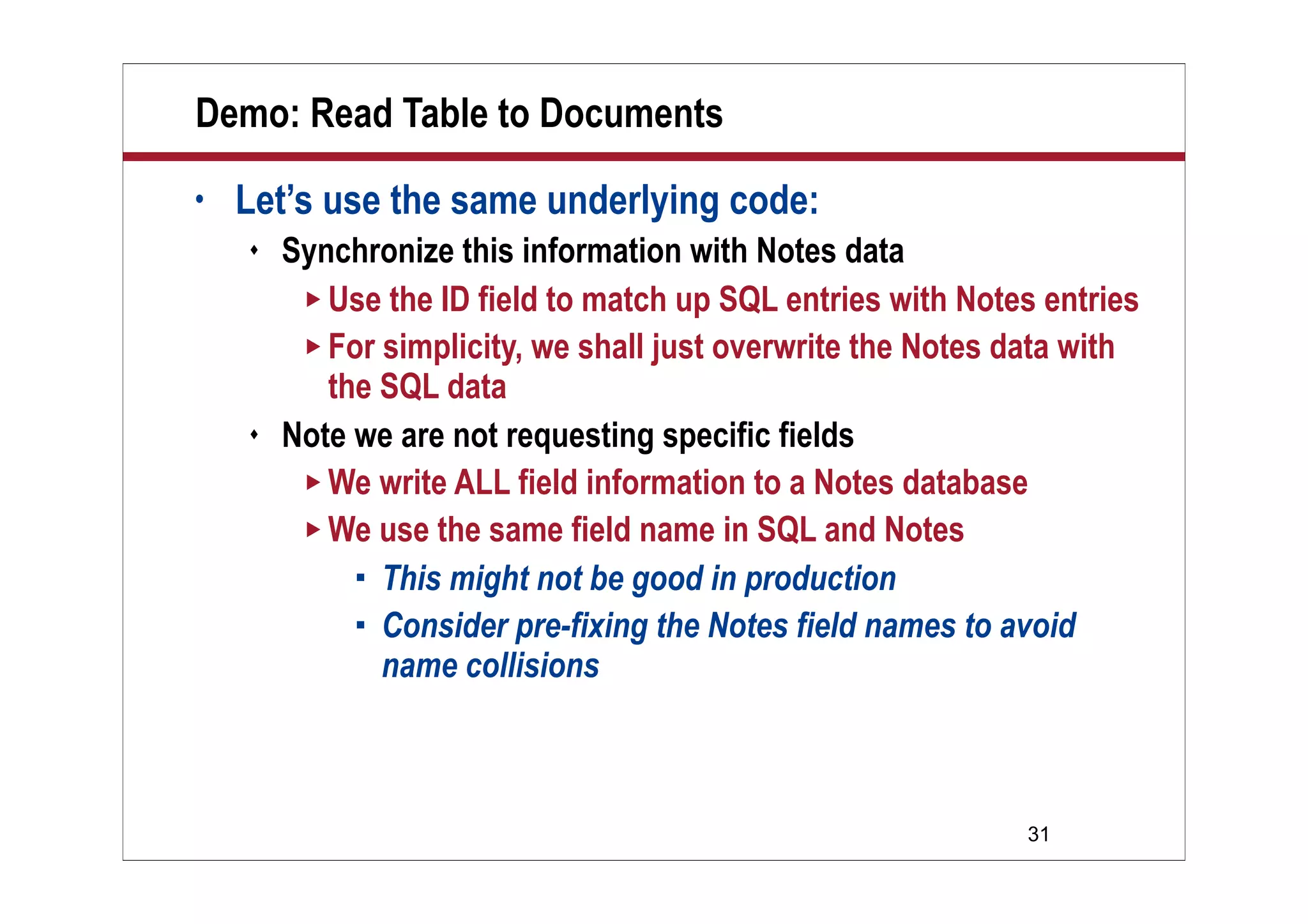 31
Demo: Read Table to Documents
• Let’s use the same underlying code:
 Synchronize this information with Notes data
 Use the ID field to match up SQL entries with Notes entries
 For simplicity, we shall just overwrite the Notes data with
the SQL data
 Note we are not requesting specific fields
 We write ALL field information to a Notes database
 We use the same field name in SQL and Notes
 This might not be good in production
 Consider pre-fixing the Notes field names to avoid
name collisions
 