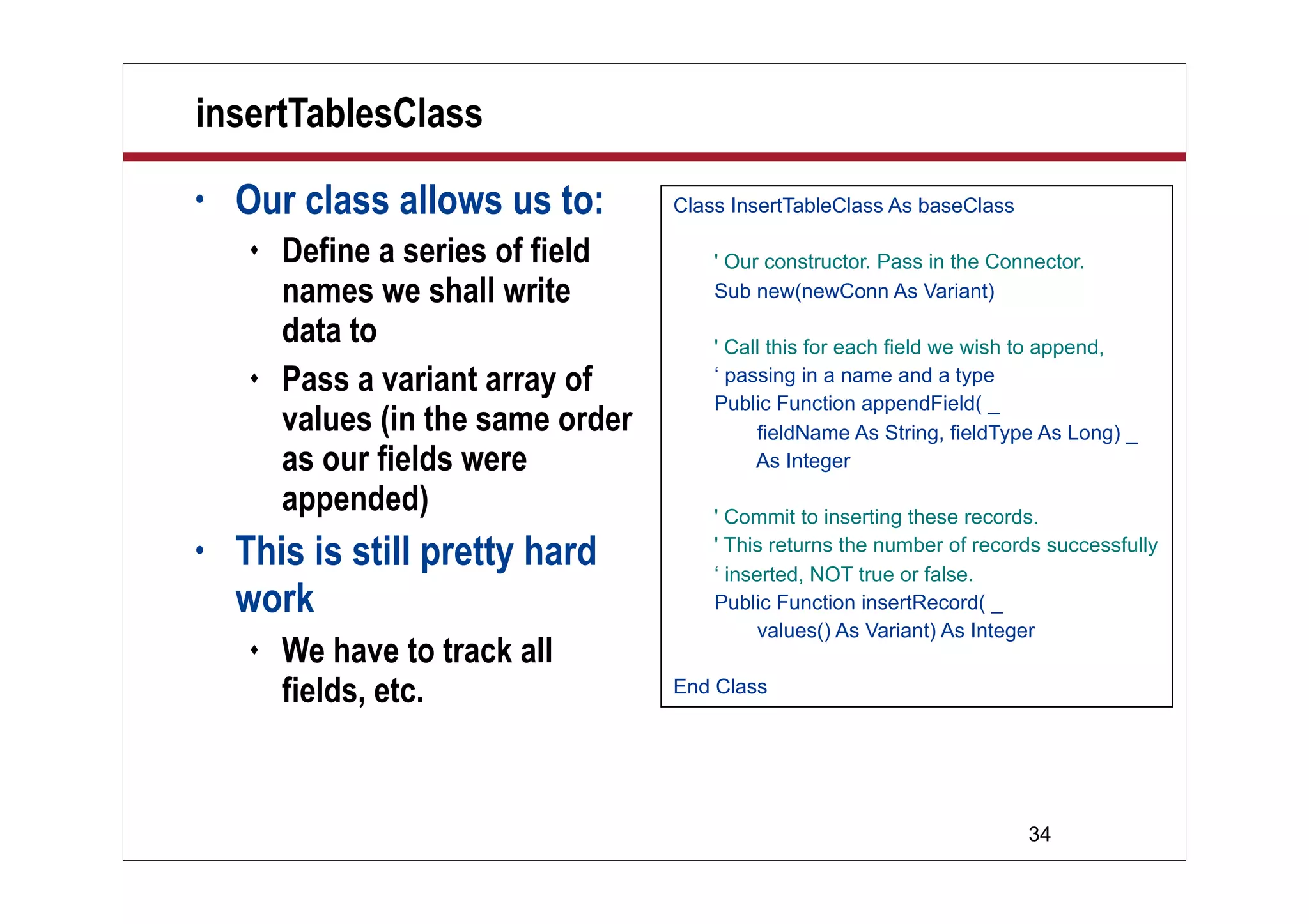 34
insertTablesClass
• Our class allows us to:
 Define a series of field
names we shall write
data to
 Pass a variant array of
values (in the same order
as our fields were
appended)
• This is still pretty hard
work
 We have to track all
fields, etc.
Class InsertTableClass As baseClass
' Our constructor. Pass in the Connector.
Sub new(newConn As Variant)
' Call this for each field we wish to append,
‘ passing in a name and a type
Public Function appendField( _
fieldName As String, fieldType As Long) _
As Integer
' Commit to inserting these records.
' This returns the number of records successfully
‘ inserted, NOT true or false.
Public Function insertRecord( _
values() As Variant) As Integer
End Class
 