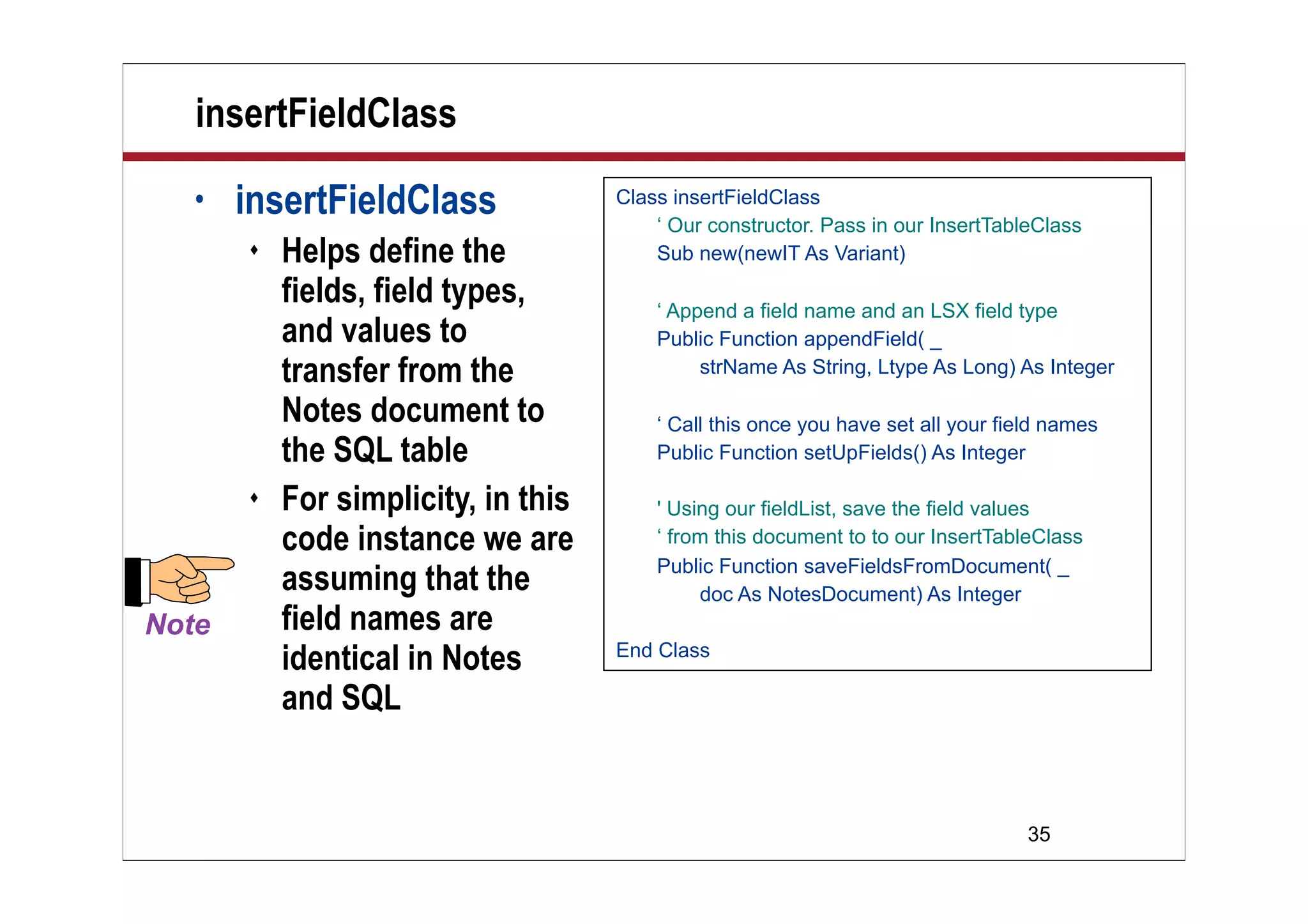 35
insertFieldClass
• insertFieldClass
 Helps define the
fields, field types,
and values to
transfer from the
Notes document to
the SQL table
 For simplicity, in this
code instance we are
assuming that the
field names are
identical in Notes
and SQL
Class insertFieldClass
‘ Our constructor. Pass in our InsertTableClass
Sub new(newIT As Variant)
‘ Append a field name and an LSX field type
Public Function appendField( _
strName As String, Ltype As Long) As Integer
‘ Call this once you have set all your field names
Public Function setUpFields() As Integer
' Using our fieldList, save the field values
‘ from this document to to our InsertTableClass
Public Function saveFieldsFromDocument( _
doc As NotesDocument) As Integer
End Class
 
