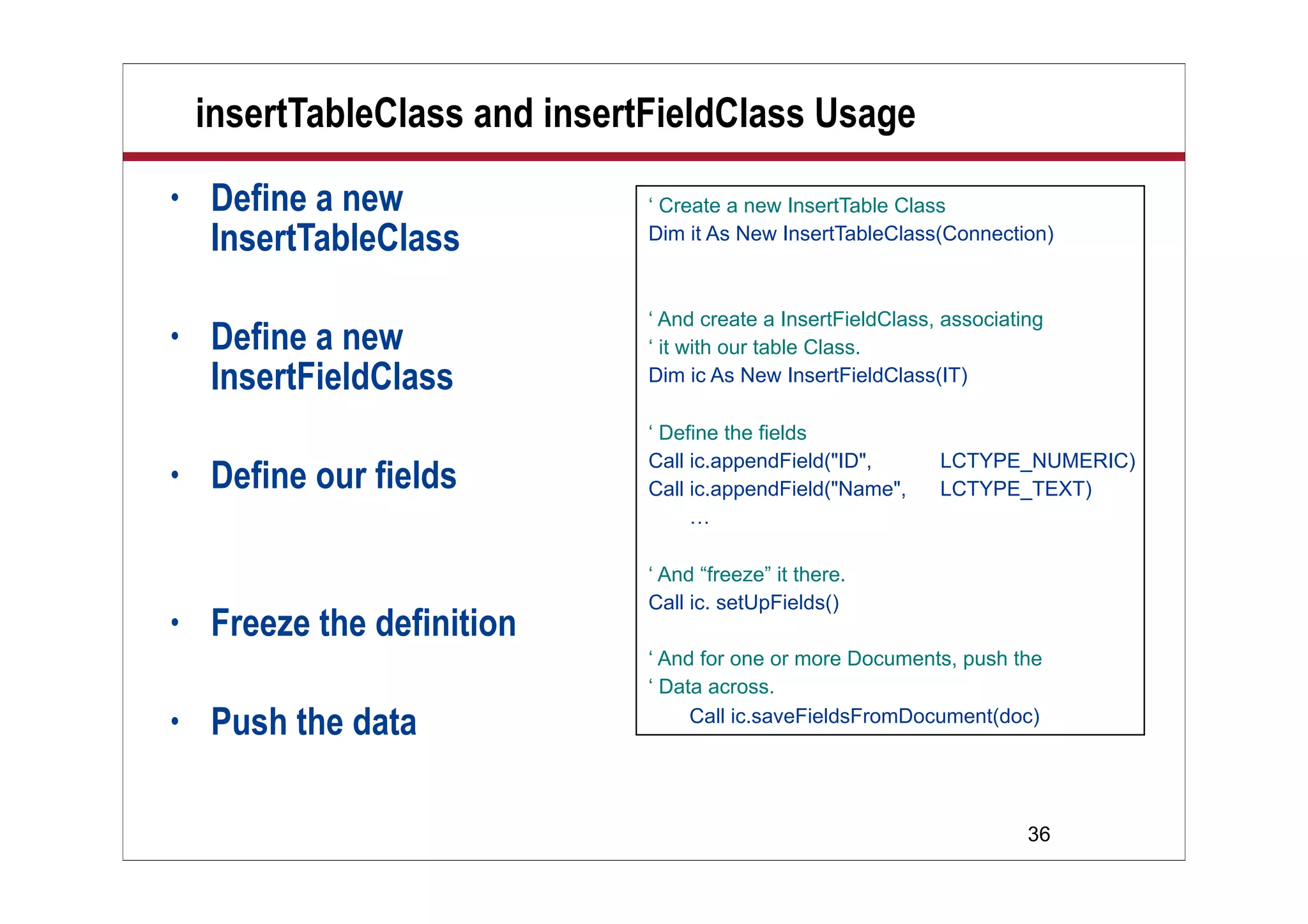 36
insertTableClass and insertFieldClass Usage
• Define a new
InsertTableClass
• Define a new
InsertFieldClass
• Define our fields
• Freeze the definition
• Push the data
‘ Create a new InsertTable Class
Dim it As New InsertTableClass(Connection)
‘ And create a InsertFieldClass, associating
‘ it with our table Class.
Dim ic As New InsertFieldClass(IT)
‘ Define the fields
Call ic.appendField("ID", LCTYPE_NUMERIC)
Call ic.appendField("Name", LCTYPE_TEXT)
…
‘ And “freeze” it there.
Call ic. setUpFields()
‘ And for one or more Documents, push the
‘ Data across.
Call ic.saveFieldsFromDocument(doc)
 