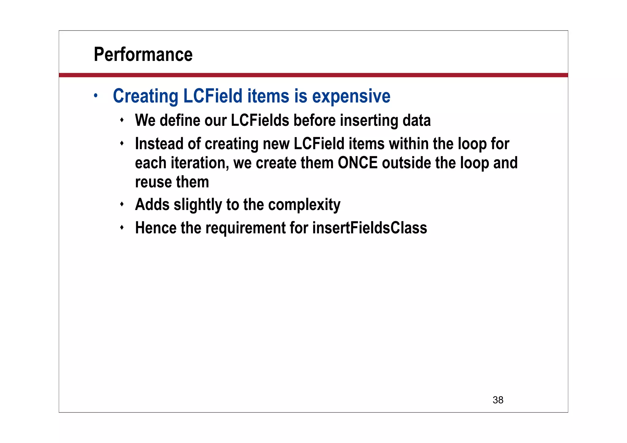 38
Performance
• Creating LCField items is expensive
 We define our LCFields before inserting data
 Instead of creating new LCField items within the loop for
each iteration, we create them ONCE outside the loop and
reuse them
 Adds slightly to the complexity
 Hence the requirement for insertFieldsClass
 